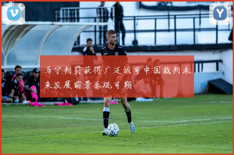 马宁判罚获得广泛认可中国裁判未来发展前景乐观可期