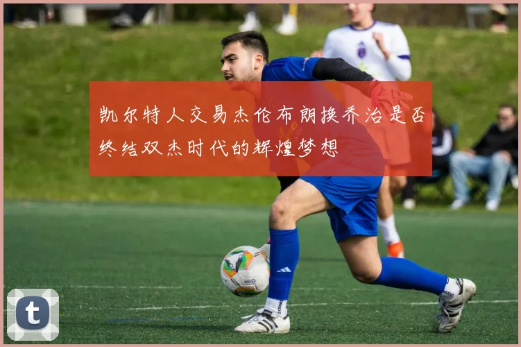 凯尔特人交易杰伦布朗换乔治是否终结双杰时代的辉煌梦想