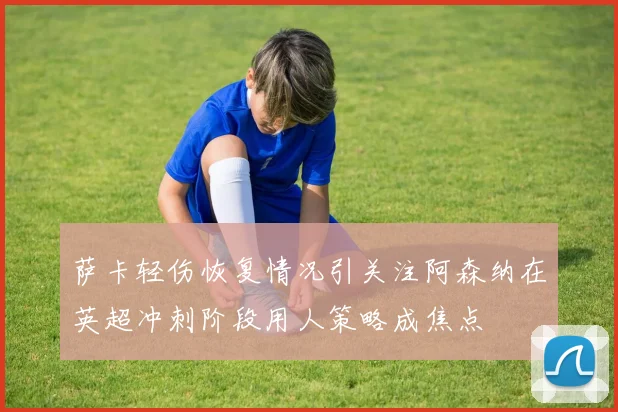萨卡轻伤恢复情况引关注阿森纳在英超冲刺阶段用人策略成焦点