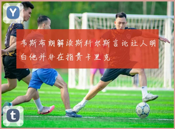 韦斯布朗解读斯科尔斯言论让人明白他并非在指责卡里克