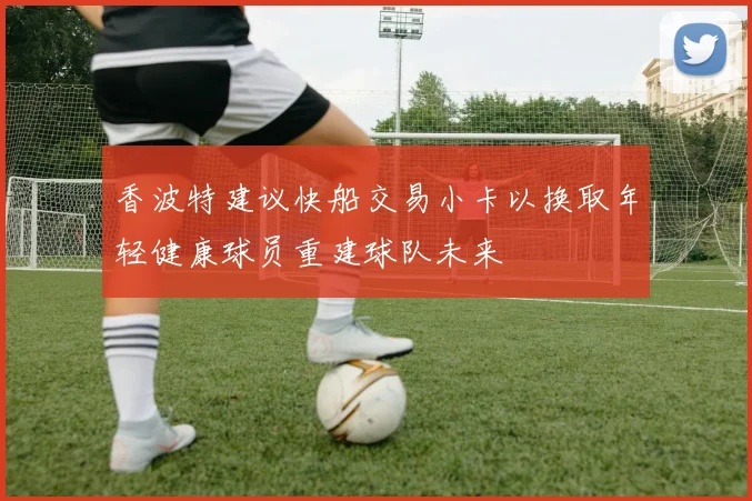 香波特建议快船交易小卡以换取年轻健康球员重建球队未来