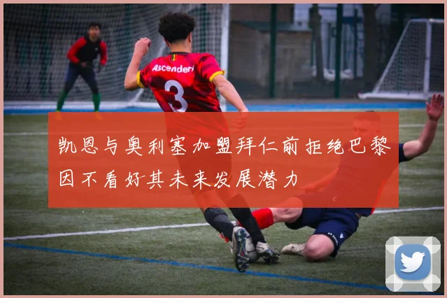凯恩与奥利塞加盟拜仁前拒绝巴黎因不看好其未来发展潜力