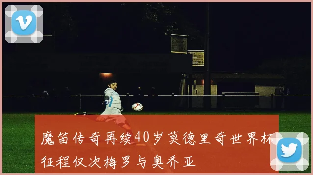 魔笛传奇再续40岁莫德里奇世界杯征程仅次梅罗与奥乔亚
