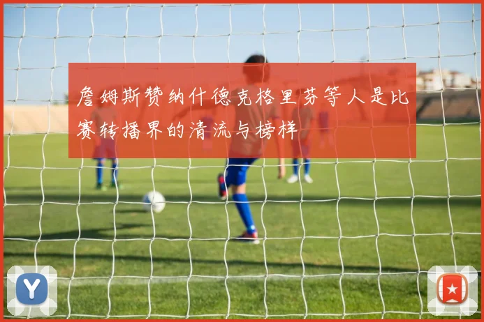 詹姆斯赞纳什德克格里芬等人是比赛转播界的清流与榜样