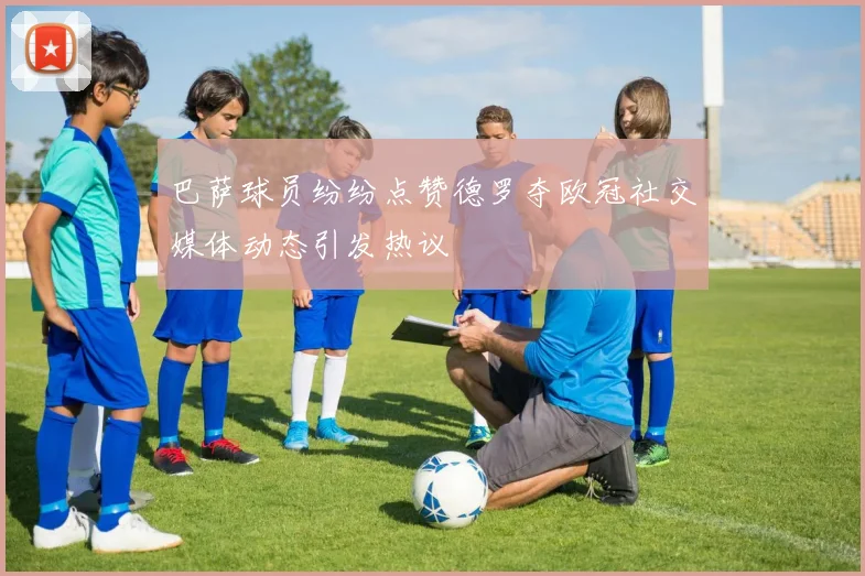 巴萨球员纷纷点赞德罗夺欧冠社交媒体动态引发热议