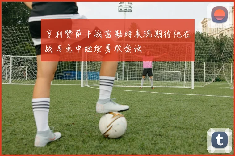 亨利赞萨卡战富勒姆表现期待他在战马竞中继续勇敢尝试