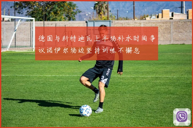 德国与科特迪瓦上半场补水时间争议诺伊尔场边坚持训练不懈怠