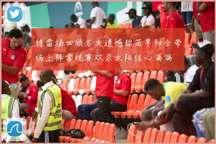 特雷杨回顾东决遗憾称若早知会带伤上阵常规赛双杀太阳信心满满
