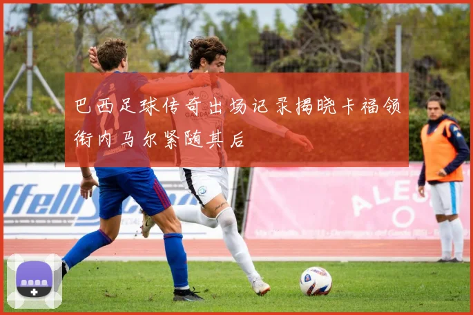 巴西足球传奇出场记录揭晓卡福领衔内马尔紧随其后