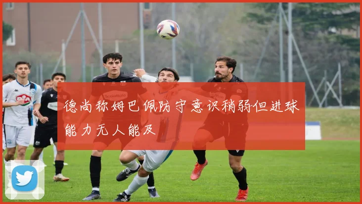 德尚称姆巴佩防守意识稍弱但进球能力无人能及