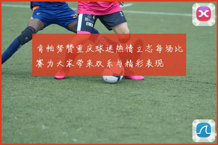 肯帕努赞重庆球迷热情立志每场比赛为大家带来欢乐与精彩表现