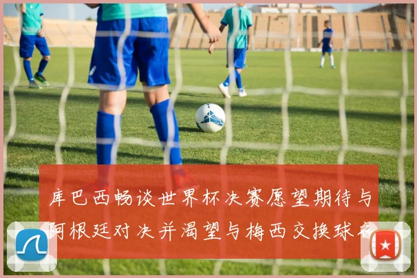 库巴西畅谈世界杯决赛愿望期待与阿根廷对决并渴望与梅西交换球衣