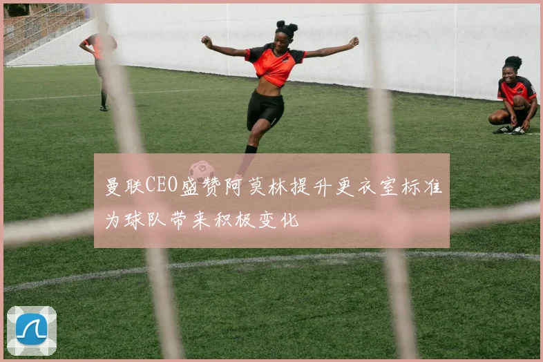 曼联CEO盛赞阿莫林提升更衣室标准为球队带来积极变化