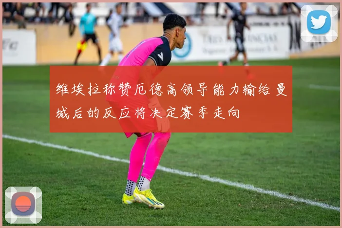 维埃拉称赞厄德高领导能力输给曼城后的反应将决定赛季走向