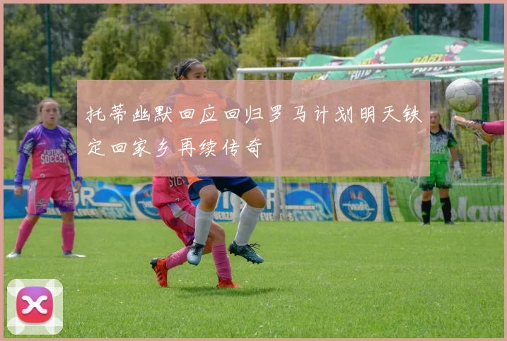 托蒂幽默回应回归罗马计划明天铁定回家乡再续传奇