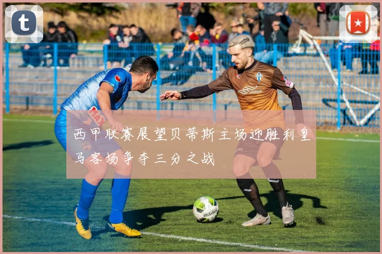 西甲联赛展望贝蒂斯主场迎胜利皇马客场争夺三分之战