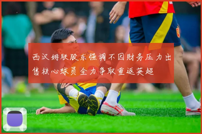 西汉姆联股东强调不因财务压力出售核心球员全力争取重返英超