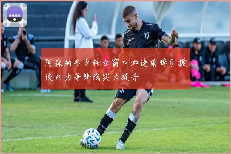 阿森纳冬季转会窗口加速前锋引援谈判力争锋线实力提升