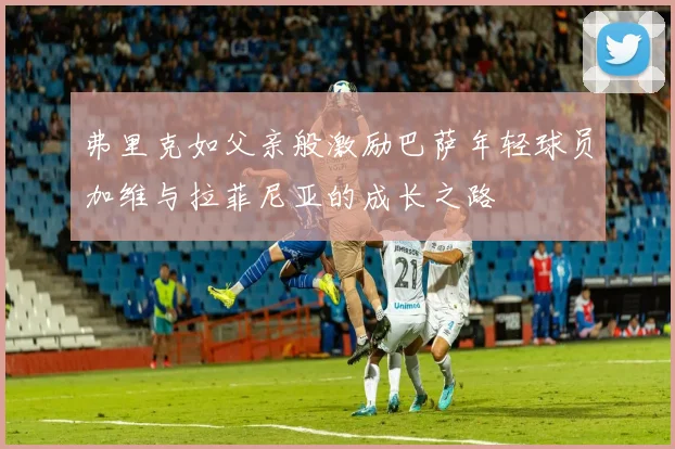 弗里克如父亲般激励巴萨年轻球员加维与拉菲尼亚的成长之路