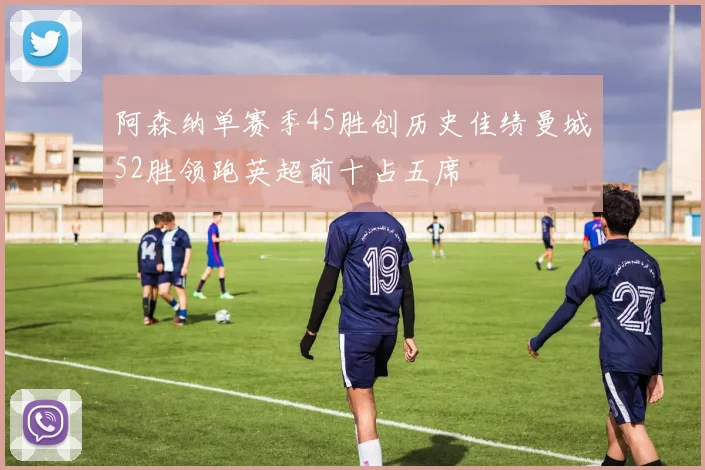 阿森纳单赛季45胜创历史佳绩曼城52胜领跑英超前十占五席